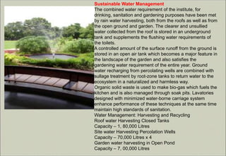 Sustainable Water Management
The combined water requirement of the institute, for
drinking, sanitation and gardening purposes have been met
by rain water harvesting, both from the roofs as well as from
the open ground and garden. The clearer and unsullied
water collected from the roof is stored in an underground
tank and supplements the flushing water requirements of
the toilets.
A controlled amount of the surface runoff from the ground is
stored in an open air tank which becomes a major feature in
the landscape of the garden and also satisfies the
gardening water requirement of the entire year. Ground
water recharging from percolating wells are combined with
sullage treatment by root-zone tanks to return water to the
ecosystem in a naturalized and harmless way.
Organic solid waste is used to make bio-gas which fuels the
kitchen and is also managed through soak pits. Lavatories
designed with minimized water-borne carriage system
enhance performance of these techniques at the same time
maintain high standards of sanitation.
Water Management: Harvesting and Recycling
Roof water Harvesting Closed Tanks
Capacity – 1, 80,000 Litres
Site water Harvesting Percolation Wells
Capacity – 70,000 Litres x 4
Garden water harvesting in Open Pond
Capacity – 7, 00,000 Litres
 