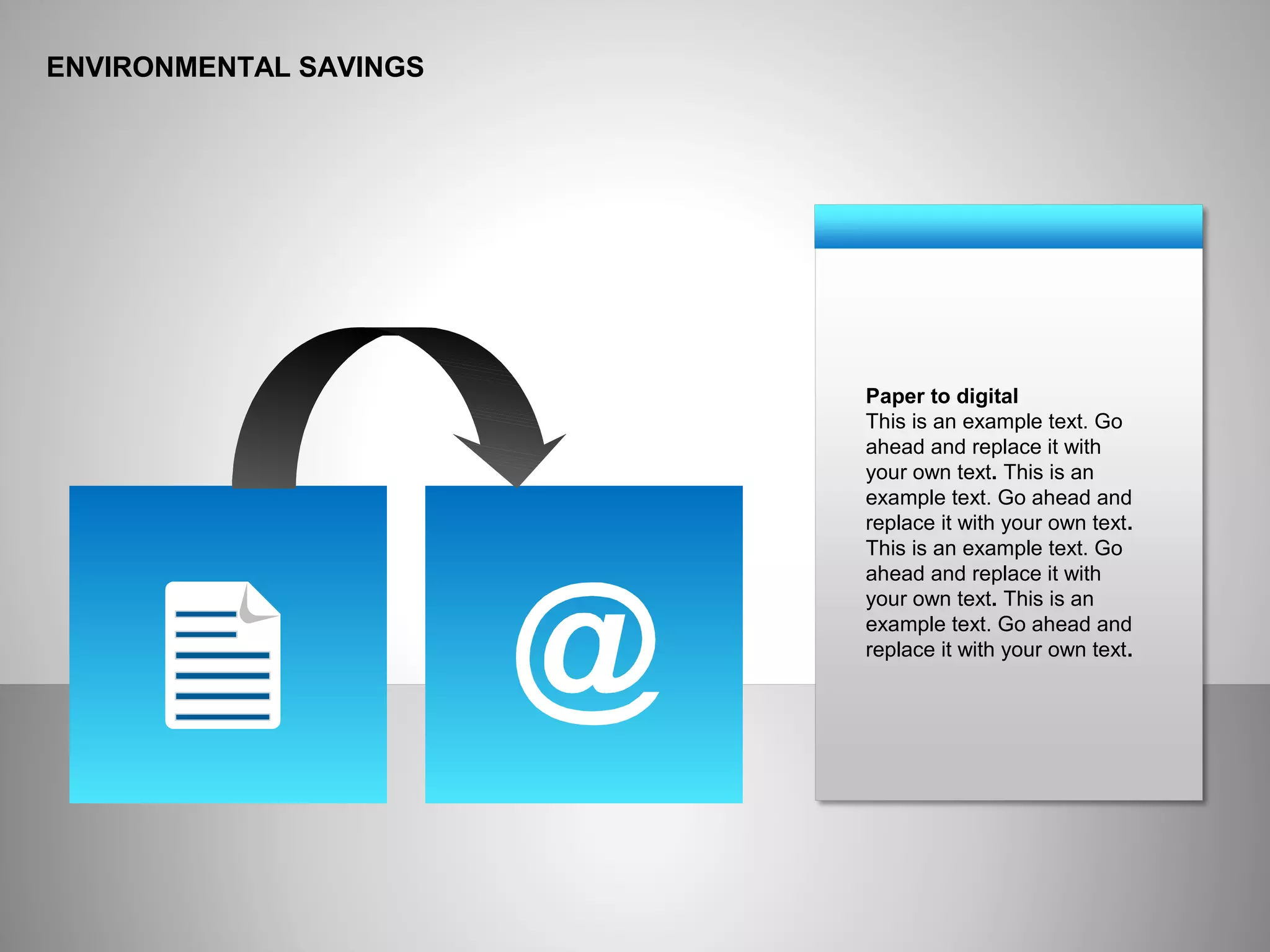 ENVIRONMENTAL SAVINGS
Paper to digital
This is an example text. Go
ahead and replace it with
your own text. This is an
example text. Go ahead and
replace it with your own text.
This is an example text. Go
ahead and replace it with
your own text. This is an
example text. Go ahead and
replace it with your own text.
 