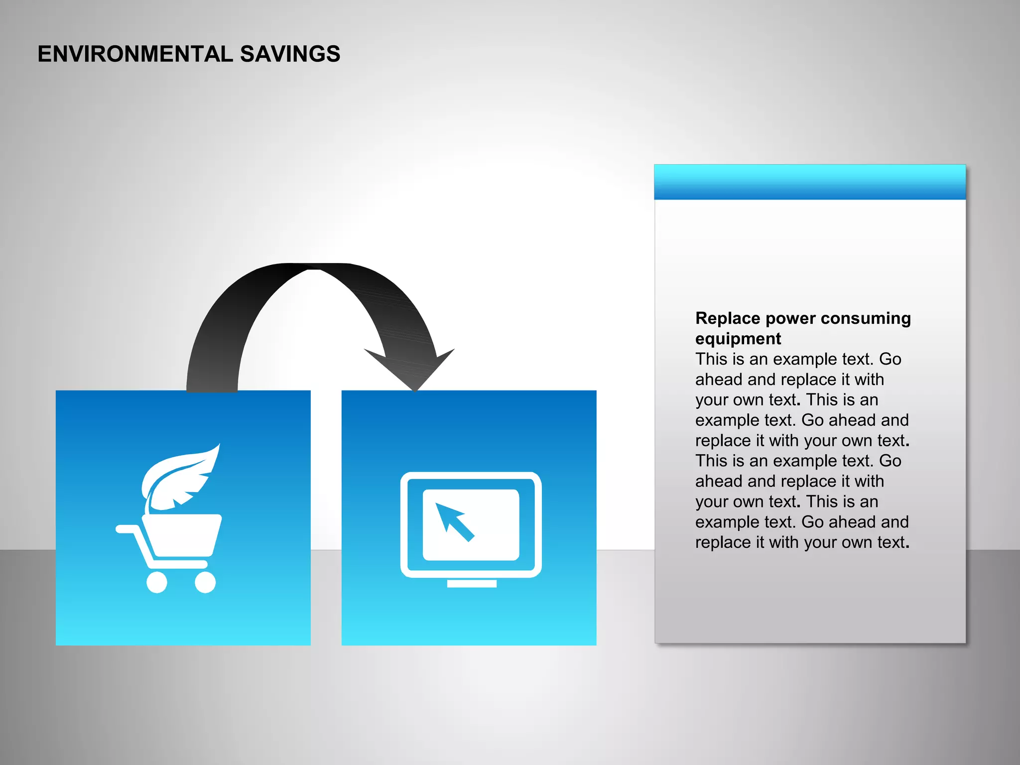 ENVIRONMENTAL SAVINGS
Replace power consuming
equipment
This is an example text. Go
ahead and replace it with
your own text. This is an
example text. Go ahead and
replace it with your own text.
This is an example text. Go
ahead and replace it with
your own text. This is an
example text. Go ahead and
replace it with your own text.
 