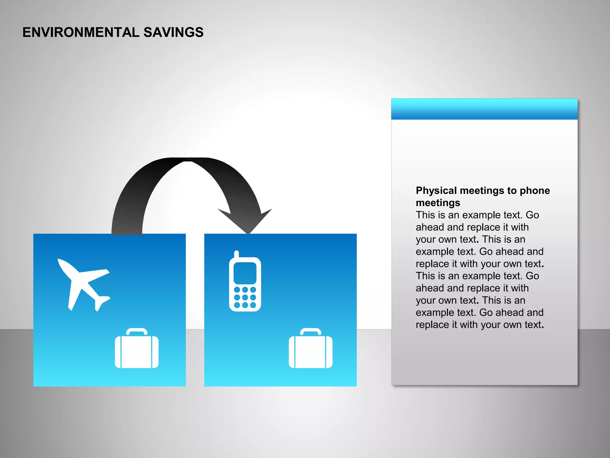 ENVIRONMENTAL SAVINGS
Physical meetings to phone
meetings
This is an example text. Go
ahead and replace it with
your own text. This is an
example text. Go ahead and
replace it with your own text.
This is an example text. Go
ahead and replace it with
your own text. This is an
example text. Go ahead and
replace it with your own text.
 