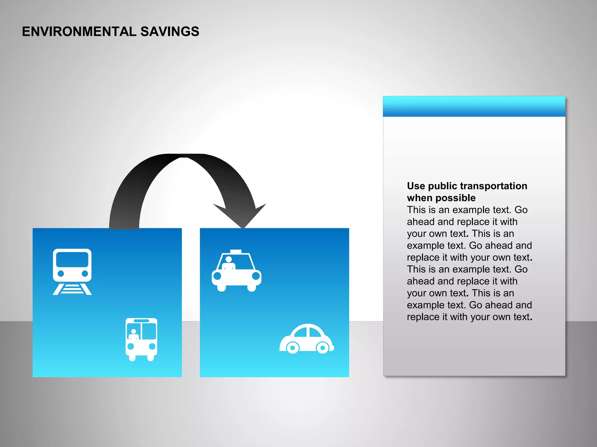 ENVIRONMENTAL SAVINGS
Use public transportation
when possible
This is an example text. Go
ahead and replace it with
your own text. This is an
example text. Go ahead and
replace it with your own text.
This is an example text. Go
ahead and replace it with
your own text. This is an
example text. Go ahead and
replace it with your own text.
 