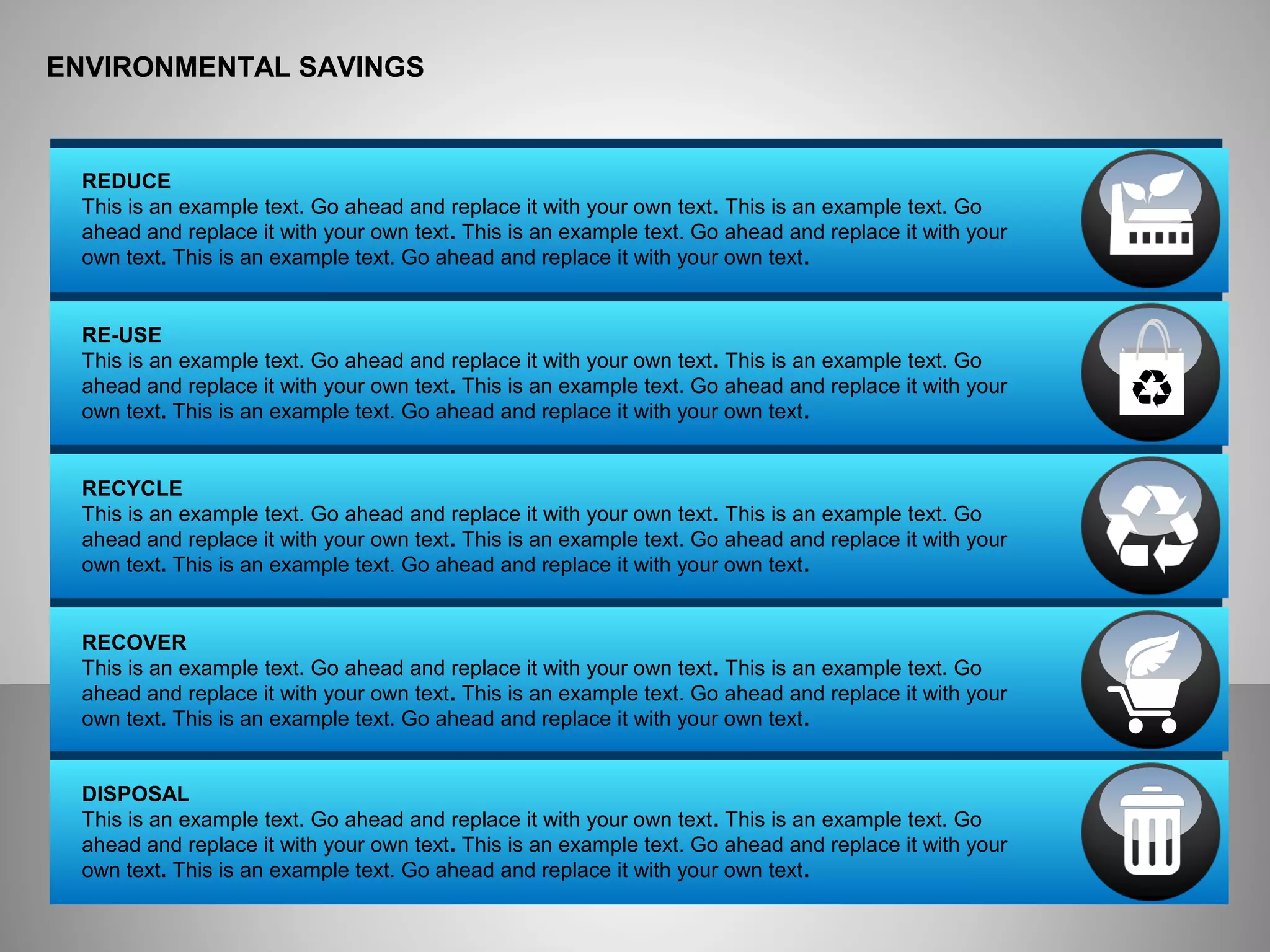 ENVIRONMENTAL SAVINGS
REDUCE
This is an example text. Go ahead and replace it with your own text. This is an example text. Go
ahead and replace it with your own text. This is an example text. Go ahead and replace it with your
own text. This is an example text. Go ahead and replace it with your own text.
RE-USE
This is an example text. Go ahead and replace it with your own text. This is an example text. Go
ahead and replace it with your own text. This is an example text. Go ahead and replace it with your
own text. This is an example text. Go ahead and replace it with your own text.
RECYCLE
This is an example text. Go ahead and replace it with your own text. This is an example text. Go
ahead and replace it with your own text. This is an example text. Go ahead and replace it with your
own text. This is an example text. Go ahead and replace it with your own text.
RECOVER
This is an example text. Go ahead and replace it with your own text. This is an example text. Go
ahead and replace it with your own text. This is an example text. Go ahead and replace it with your
own text. This is an example text. Go ahead and replace it with your own text.
DISPOSAL
This is an example text. Go ahead and replace it with your own text. This is an example text. Go
ahead and replace it with your own text. This is an example text. Go ahead and replace it with your
own text. This is an example text. Go ahead and replace it with your own text.
 