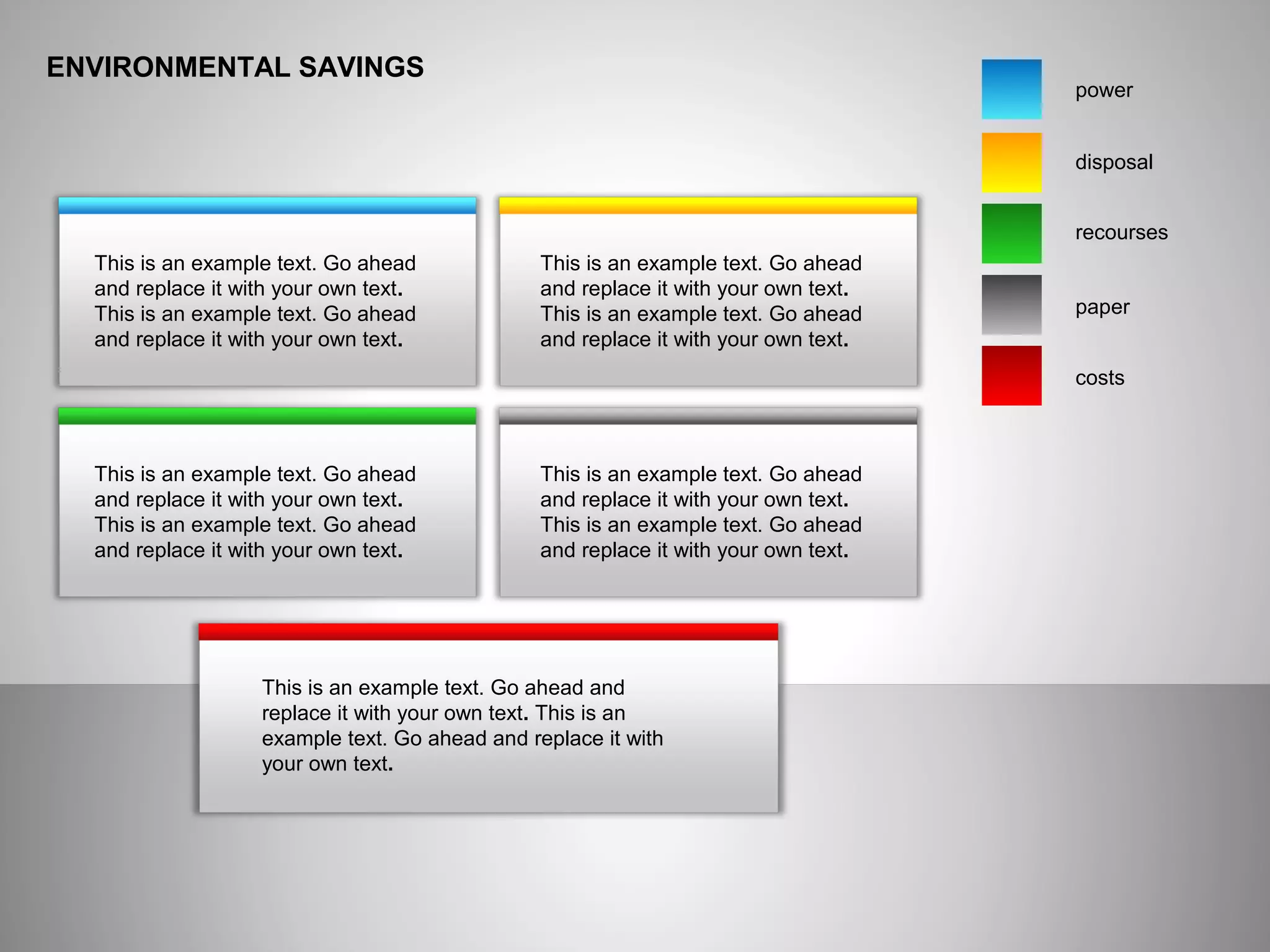 ENVIRONMENTAL SAVINGS
power
disposal
recourses
paper
costs
This is an example text. Go ahead
and replace it with your own text.
This is an example text. Go ahead
and replace it with your own text.
This is an example text. Go ahead
and replace it with your own text.
This is an example text. Go ahead
and replace it with your own text.
This is an example text. Go ahead
and replace it with your own text.
This is an example text. Go ahead
and replace it with your own text.
This is an example text. Go ahead
and replace it with your own text.
This is an example text. Go ahead
and replace it with your own text.
This is an example text. Go ahead and
replace it with your own text. This is an
example text. Go ahead and replace it with
your own text.
 