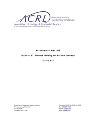 Environmental Scan 2015
By the ACRL Research Planning and Review Committee
March 2015
 
 
 
 
 
 
 
 
 
 
 
 
 
 
 
 
 
 
 
 
 
 
Association of College and Research Libraries  Telephone: (800) 545‐2433, ext. 2523  
American Library Association  Fax: (312) 280‐2520  
50 E. Huron St.   E‐mail: acrl@ala.org  
Chicago, IL 60611‐2795   Web: www.acrl.org   
 