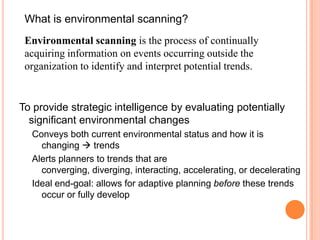 What is environmental scanning?Environmental scanning is the process of continually acquiring information on events occurring outside the organization to identify and interpret potential trends. To provide strategic intelligence by evaluating potentially significant environmental changes  Conveys both current environmental status and how it is changing  trends Alerts planners to trends that are converging, diverging, interacting, accelerating, or decelerating Ideal end-goal: allows for adaptive planning before these trends occur or fully develop 