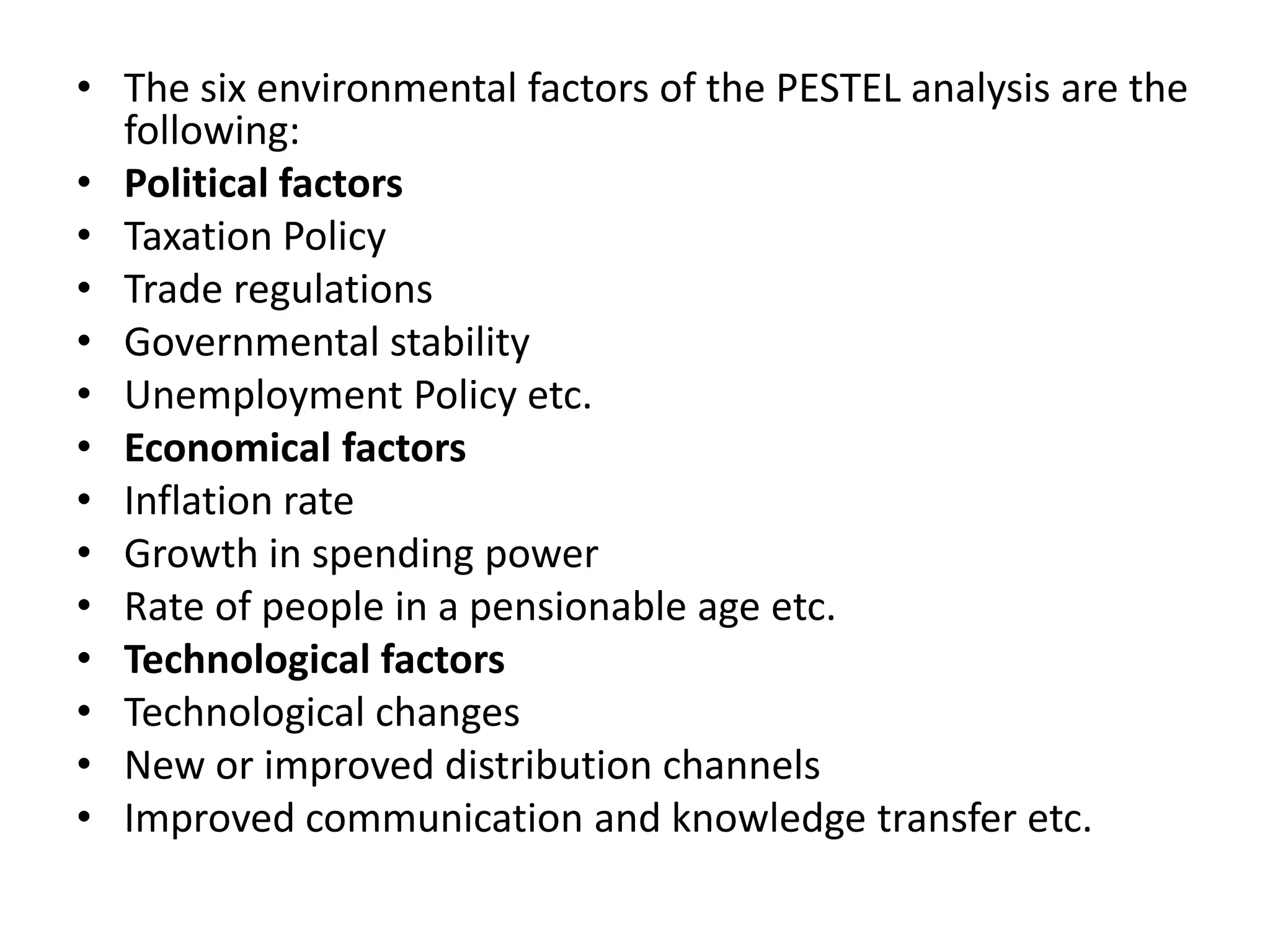 The six environmental factors of the PESTEL analysis are the following:Political factorsTaxation PolicyTrade regulationsGovernmental stabilityUnemployment Policy etc.Economical factorsInflation rateGrowth in spending powerRate of people in a pensionable age etc.Technological factorsTechnological changesNew or improved distribution channelsImproved communication and knowledge transfer etc.