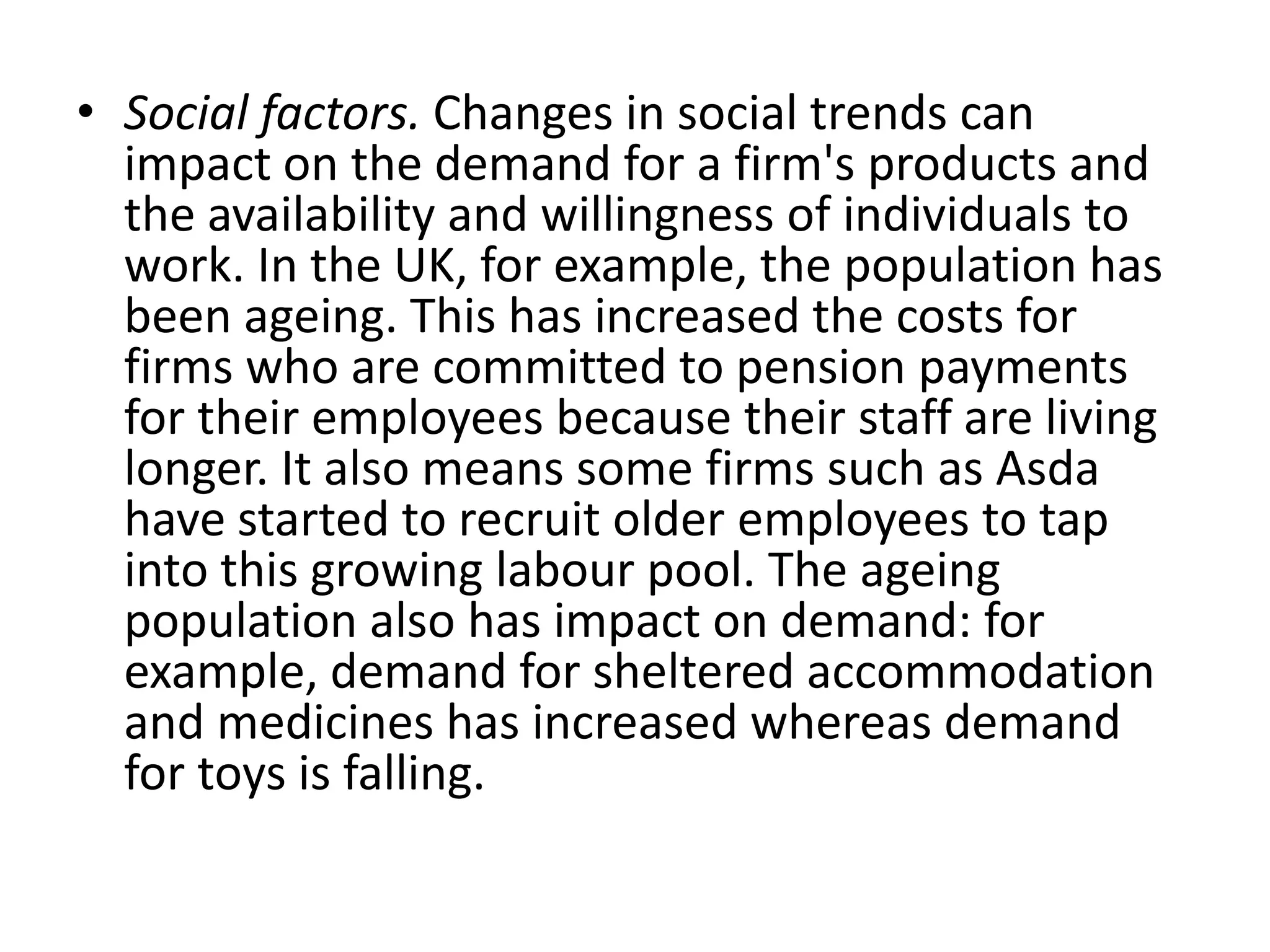 Social factors. Changes in social trends can impact on the demand for a firm's products and the availability and willingness of individuals to work. In the UK, for example, the population has been ageing. This has increased the costs for firms who are committed to pension payments for their employees because their staff are living longer. It also means some firms such as Asda have started to recruit older employees to tap into this growing labour pool. The ageing population also has impact on demand: for example, demand for sheltered accommodation and medicines has increased whereas demand for toys is falling.