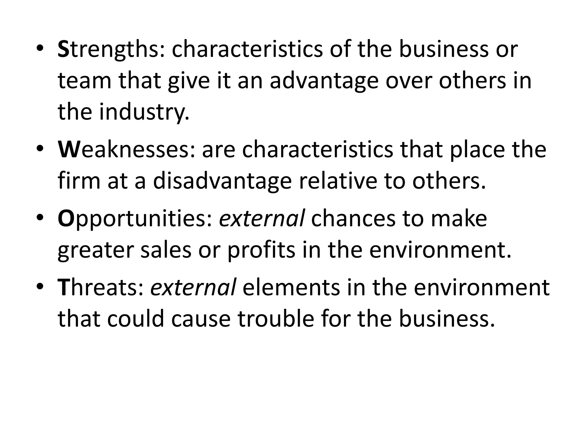 Strengths: characteristics of the business or team that give it an advantage over others in the industry.Weaknesses: are characteristics that place the firm at a disadvantage relative to others.Opportunities: external chances to make greater sales or profits in the environment.Threats: external elements in the environment that could cause trouble for the business.