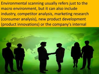 Environmental scanning usually refers just to the macro environment, but it can also include industry, competitor analysis, marketing research (consumer analysis), new product development (product innovations) or the company's internal environment.