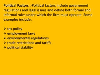 Political Factors:-Political factors include government regulations and legal issues and define both formal and informal rules under which the firm must operate. Some examples include:tax policy
