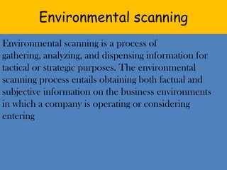 Environmental scanning Environmental scanning is a process of gathering, analyzing, and dispensing information for tactical or strategic purposes. The environmental scanning process entails obtaining both factual and subjective information on the business environments in which a company is operating or considering entering 