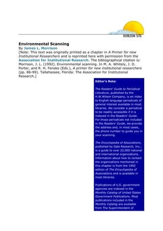 Environmental Scanning
By James L. Morrison
[Note: This text was originally printed as a chapter in A Primer for new
Institutional Researchers and is reprinted here with permission from the
Association for Institutional Research. The bibliographical citation is:
Morrison, J. L. (1992). Environmental scanning. In M. A. Whitely, J. D.
Porter, and R. H. Fenske (Eds.), A primer for new institutional researchers
(pp. 86-99). Tallahassee, Florida: The Association for Institutional
Research.]
                                              Editor's Note:

                                              The Readers' Guide to Periodical
                                              Literature, published by the
                                              H.W.Wilson Company, is an index
                                              to English language periodicals of
                                              general interest available in most
                                              libraries. We consider a periodical
                                              to be readily accessible if it is
                                              indexed in the Readers' Guide.
                                              For those periodicals not included
                                              in the Readers' Guide, we provide
                                              the address and, in most cases,
                                              the phone number to guide you in
                                              your scanning.

                                              The Encyclopedia of Associations,
                                              published by Gale Research, Inc.,
                                              is a guide to over 22,000 national
                                              and international organizations.
                                              Information about how to contact
                                              the organizations mentioned in
                                              this chapter is from the 1992
                                              edition of The Encyclopedia of
                                              Associations and is available in
                                              most libraries.

                                              Publications of U.S. government
                                              agencies are indexed in the
                                              Monthly Catalog of United States
                                              Government Publications. Most
                                              publications included in the
                                              Monthly Catalog are available
                                              from The Superintendent of
 
