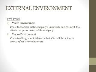 EXTERNAL ENVIRONMENT
Two Types
a) Micro Environment
Consists of actors in the company’s immediate environment, that
affects the performance of the company.
b) Macro Environment
Consists of larger societal forces that affect all the actors in
company’s micro environment.
 