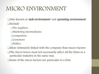 MICRO ENVIRONMENT
Also known as task environment and operating environment
Include
The suppliers
Marketing intermediaries
Competitors
Customers
Publics
More intimately linked with the company than macro factors
The micro forces need not necessarily affect all the firms in a
particular industry in the same way.
Some of the micro factors are particular to a firm
 