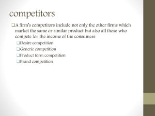 competitors
A firm’s competitors include not only the other firms which
market the same or similar product but also all those who
compete for the income of the consumers
Desire competition
Generic competition
Product form competition
Brand competition
 
