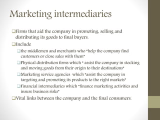 Marketing intermediaries
Firms that aid the company in promoting, selling and
distributing its goods to final buyers.
Include
the middlemen and merchants who “help the company find
customers or close sales with them”
Physical distribution firms which “ assist the company in stocking
and moving goods from their origin to their destinations”
Marketing service agencies which “assist the company in
targeting and promoting its products to the right markets”
Financial intermediaries which “finance marketing activities and
insure business risks”
Vital links between the company and the final consumers.
 