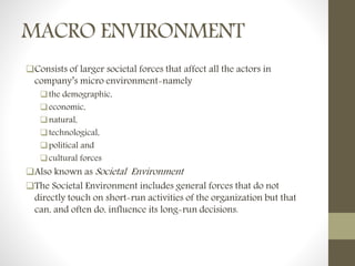 MACRO ENVIRONMENT
Consists of larger societal forces that affect all the actors in
company’s micro environment-namely
the demographic,
economic,
natural,
technological,
political and
cultural forces
Also known as Societal Environment
The Societal Environment includes general forces that do not
directly touch on short-run activities of the organization but that
can, and often do, influence its long-run decisions.
 