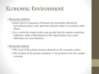 Economic Environment
Economic policies
Some types or categories of business are favourably affected by
government policy, some adversely affected, while it is neutral to some
others.
E.g. a restrictive import policy may greatly help the import competing
industries, while a liberalisation of the import policy may create
difficulties for such industries
Economic System
The scope of the private business depends on the economic system.
The freedom of the private enterprise is the greatest in the free market
economy.
 