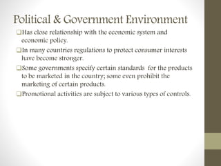 Political & Government Environment
Has close relationship with the economic system and
economic policy.
In many countries regulations to protect consumer interests
have become stronger.
Some governments specify certain standards for the products
to be marketed in the country; some even prohibit the
marketing of certain products.
Promotional activities are subject to various types of controls.
 