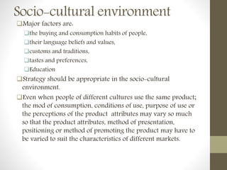 Socio-cultural environment
Major factors are:
the buying and consumption habits of people,
their language beliefs and values,
customs and traditions,
tastes and preferences,
Education
Strategy should be appropriate in the socio-cultural
environment.
Even when people of different cultures use the same product;
the mod of consumption, conditions of use, purpose of use or
the perceptions of the product attributes may vary so much
so that the product attributes, method of presentation,
positioning or method of promoting the product may have to
be varied to suit the characteristics of different markets.
 