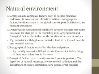 Natural environment
Geological and ecological factors, such as natural resources
endowments, weather and climatic conditions, topographical
factors, location aspects in the global context, port facilities etc., are
relevant to business.
Differences in geographical conditions between markets may some
times call for changes in the marketing mix. Geographical and
Ecological factors also influence the location of certain industries.
 E.g. industries with high material index tend to be located near the
raw material sources.
Topographical factors may affect the demand pattern
 E.g.. In hilly areas with difficult terrain, Demand for Build a bridge
in these areas is less than in flat areas.
Ecological factors have recently assumed great importance. The
depletion of natural resources, environmental pollution and the
disturbance of ecological balance have caused great concern.
 