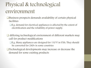 Physical & technological
environment
Business prospects demands availability of certain physical
facilities
E.g. demand for electrical appliances is affected by the extent of
electrification and the reliability of power supply.
 differing technological environment of different markets may
call for product modifications
E.g. Many appliances are designed for 110 V in USA. They should
be converted for 240v in some countries
Technological developments may increase or decrease the
demand for some existing products
 