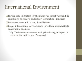 International Environment
Particularly important for the industries directly depending
on imports or exports and import-competing industries
Recession, economic boom, liberalization
Major international developments have their spread effects
on domestic business.
E.g. The increase or decrease in oil prices having an impact on
construction projects and it’s demand
 