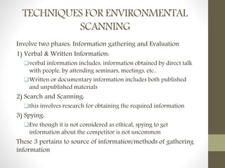 TECHNIQUES FOR ENVIRONMENTAL
SCANNING
Involve two phases: Information gathering and Evaluation
1) Verbal & Written Information:
verbal information includes, information obtained by direct talk
with people, by attending seminars, meetings, etc..
Written or documentary information includes both published
and unpublished materials
2) Search and Scanning:
this involves research for obtaining the required information
3) Spying:
Eve though it is not considered as ethical, spying to get
information about the competitor is not uncommon
These 3 pertains to source of information/methods of gathering
information
 