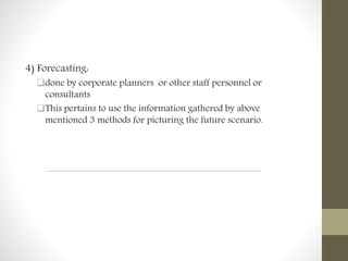 4) Forecasting:
done by corporate planners or other staff personnel or
consultants
This pertains to use the information gathered by above
mentioned 3 methods for picturing the future scenario.
 