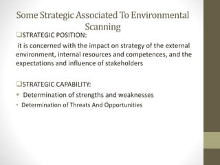 Some Strategic AssociatedTo Environmental
Scanning
STRATEGIC POSITION:
it is concerned with the impact on strategy of the external
environment, internal resources and competences, and the
expectations and influence of stakeholders
STRATEGIC CAPABILITY:
 Determination of strengths and weaknesses
• Determination of Threats And Opportunities
 