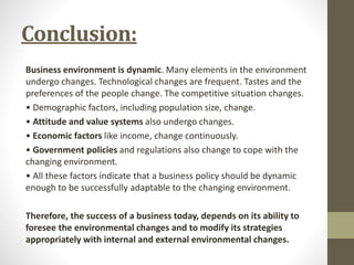 Conclusion:
Business environment is dynamic. Many elements in the environment
undergo changes. Technological changes are frequent. Tastes and the
preferences of the people change. The competitive situation changes.
• Demographic factors, including population size, change.
• Attitude and value systems also undergo changes.
• Economic factors like income, change continuously.
• Government policies and regulations also change to cope with the
changing environment.
• All these factors indicate that a business policy should be dynamic
enough to be successfully adaptable to the changing environment.
Therefore, the success of a business today, depends on its ability to
foresee the environmental changes and to modify its strategies
appropriately with internal and external environmental changes.
 