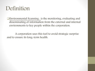 Definition
Environmental Scanning : is the monitoring, evaluating and
disseminating of information from the external and internal
environments to key people within the corporation.
A corporation uses this tool to avoid strategic surprise
and to ensure its long-term health.
 