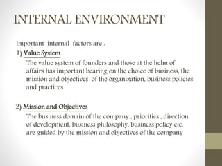 INTERNAL ENVIRONMENT
Important internal factors are :
1) Value System
The value system of founders and those at the helm of
affairs has important bearing on the choice of business, the
mission and objectives of the organization, business policies
and practices.
2) Mission and Objectives
The business domain of the company , priorities , direction
of development, business philosophy, business policy etc.
are guided by the mission and objectives of the company
 