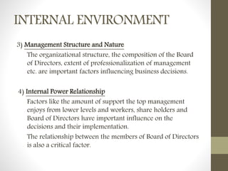INTERNAL ENVIRONMENT
3) Management Structure and Nature
The organizational structure, the composition of the Board
of Directors, extent of professionalization of management
etc. are important factors influencing business decisions.
4) Internal Power Relationship
Factors like the amount of support the top management
enjoys from lower levels and workers, share holders and
Board of Directors have important influence on the
decisions and their implementation.
The relationship between the members of Board of Directors
is also a critical factor.
 