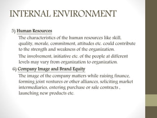 INTERNAL ENVIRONMENT
5) Human Resources
The characteristics of the human resources like skill,
quality, morale, commitment, attitudes etc. could contribute
to the strength and weakness of the organization.
The involvement, initiative etc. of the people at different
levels may vary from organization to organization.
6) Company Image and Brand Equity
The image of the company matters while raising finance,
forming joint ventures or other alliances, soliciting market
intermediaries, entering purchase or sale contracts ,
launching new products etc.
 