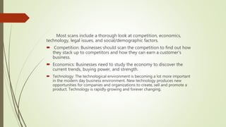 Most scans include a thorough look at competition, economics,
technology, legal issues, and social/demographic factors.
 Competition: Businesses should scan the competition to find out how
they stack up to competitors and how they can earn a customer's
business.
 Economics: Businesses need to study the economy to discover the
current trends, buying power, and strength.
 Technology: The technological environment is becoming a lot more important
in the modern day business environment. New technology produces new
opportunities for companies and organizations to create, sell and promote a
product. Technology is rapidly growing and forever changing.
 