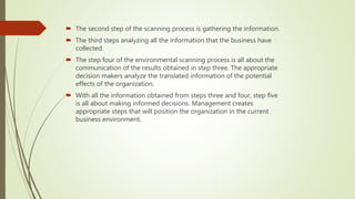  The second step of the scanning process is gathering the information.
 The third steps analyzing all the information that the business have
collected.
 The step four of the environmental scanning process is all about the
communication of the results obtained in step three. The appropriate
decision makers analyze the translated information of the potential
effects of the organization.
 With all the information obtained from steps three and four, step five
is all about making informed decisions. Management creates
appropriate steps that will position the organization in the current
business environment.
 