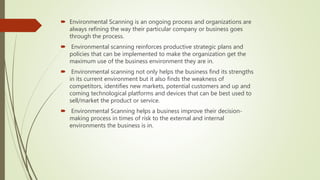  Environmental Scanning is an ongoing process and organizations are
always refining the way their particular company or business goes
through the process.
 Environmental scanning reinforces productive strategic plans and
policies that can be implemented to make the organization get the
maximum use of the business environment they are in.
 Environmental scanning not only helps the business find its strengths
in its current environment but it also finds the weakness of
competitors, identifies new markets, potential customers and up and
coming technological platforms and devices that can be best used to
sell/market the product or service.
 Environmental Scanning helps a business improve their decision-
making process in times of risk to the external and internal
environments the business is in.
 