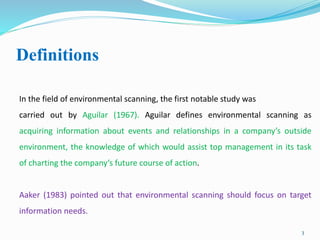 Definitions
3
In the field of environmental scanning, the first notable study was
carried out by Aguilar (1967). Aguilar defines environmental scanning as
acquiring information about events and relationships in a company’s outside
environment, the knowledge of which would assist top management in its task
of charting the company’s future course of action.
Aaker (1983) pointed out that environmental scanning should focus on target
information needs.
 