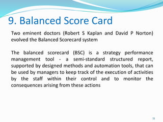 9. Balanced Score Card
33
Two eminent doctors (Robert S Kaplan and David P Norton)
evolved the Balanced Scorecard system
The balanced scorecard (BSC) is a strategy performance
management tool - a semi-standard structured report,
supported by designed methods and automation tools, that can
be used by managers to keep track of the execution of activities
by the staff within their control and to monitor the
consequences arising from these actions
 