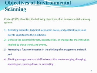 Objectives of Environmental
Scanning
8
Coates (1985) identified the following objectives of an environmental scanning
system:
1) Detecting scientific, technical, economic, social, and political trends and
events important to the institution,
2) Defining the potential threats, opportunities, or changes for the institution
implied by those trends and events,
3) Promoting a future orientation in the thinking of management and staff,
and
4) Alerting management and staff to trends that are converging, diverging,
speeding up, slowing down, or interacting.
 