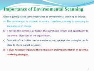 Importance of Environmental Scanning
9
Oladele (2006) stated some importance to environmental scanning as follows:
a) The environment is dynamic in nature, therefore scanning is necessary to
keep abreast of change.
b) It reveals the elements or factors that constitute threats and opportunity to
the overall objectives of the organization.
c) Competitor’s activities can be monitored and appropriate strategies put in
place to check market incursion.
d) It gives necessary inputs to the formulation and implementation of potential
marketing strategies.
 