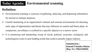 Environmental scanning
Definition:
 Environmental scanning is a process of gathering, analysing, and dispensing information
for tactical or strategic purposes.
 Careful monitoring of an organization's internal and external environments for detecting
early signs of opportunities and threats that may influence its current and future plans. In
comparison, surveillance is confined to a specific objective or a narrow sector.
 It is monitoring and interpreting sweep of social, political, economic, ecological, and
technological events to spot budding trends that could eventually impact industry.
Submitted by :
Immani Chandra Shekar
(Reg. No: 19K61E0020)
 