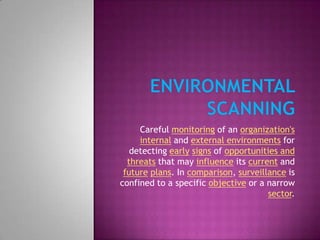 Environmental SCANNING Careful monitoring of an organization'sinternal and external environments for detecting earlysigns of opportunities and threats that may influence its current and futureplans. In comparison, surveillance is confined to a specific objective or a narrow sector. 