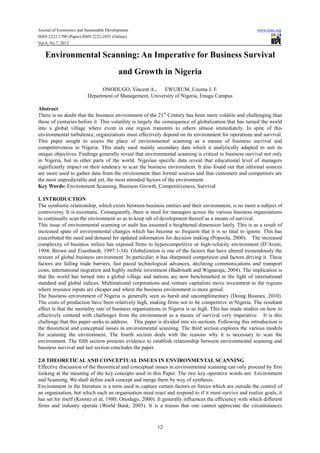 Journal of Economics and Sustainable Development www.iiste.org
ISSN 2222-1700 (Paper) ISSN 2222-2855 (Online)
Vol.4, No.7, 2013
12
Environmental Scanning: An Imperative for Business Survival
and Growth in Nigeria
ONODUGO, Vincent A., EWURUM, Uzoma J. F.
Department of Management, University of Nigeria, Enugu Campus
Abstract
There is no doubt that the business environment of the 21st
Century has been more volatile and challenging than
those of centuries before it. This volatility is largely the consequence of globalization that has turned the world
into a global village where event in one region transmits to others almost immediately. In spite of this
environmental turbulence, organizations must effectively depend on its environment for operations and survival.
This paper sought to assess the place of environmental scanning as a means of business survival and
competitiveness in Nigeria. This study used mainly secondary data which it analytically adapted to suit its
unique objectives. Findings generally reveal that environmental scanning is critical to business survival not only
in Nigeria, but in other parts of the world. Nigerian specific data reveal that educational level of managers
significantly impact on their tendency to scan the business environment. It also found out that informal sources
are more used to gather data from the environment than formal sources and that customers and competitors are
the most unpredictable and yet, the most attended factors of the environment.
Key Words: Environment Scanning, Business Growth, Competitiveness, Survival
I. INTRODUCTION
The symbiotic relationship, which exists between business entities and their environment, is no more a subject of
controversy. It is axiomatic. Consequently, there is need for managers across the various business organisations
to continually scan the environment so as to keep tab of development thereof as a means of survival.
This issue of environmental scanning or audit has assumed a heightened dimension lately. This is as a result of
increased spate of environmental changes which has become so frequent that it is so fatal to ignore. This has
exacerbated the need and demand for updated information for decision making (Popoola, 2000). The increased
complexity of business milieu has exposed firms to hypercompetitive or high-velocity environment (D’Aveni,
1994; Brown and Eisenhardt, 1997:1-34). Globalization is one of the factors that have altered tremendously the
texture of global business environment. In particular, it has sharpened competition and factors driving it. These
factors are falling trade barriers, fast paced technological advances, declining communications and transport
costs, international migration and highly mobile investment (Badrinath and Wignaraja, 2004). The implication is
that the world has turned into a global village and nations are now benchmarked in the light of international
standard and global indices. Multinational corporations and venture capitalists move investment to the regions
where resource inputs are cheaper and where the business environment is more genial.
The business environment of Nigeria is generally seen as harsh and uncomplimentary (Doing Busines, 2010).
The costs of production have been relatively high, making firms not to be competitive in Nigeria. The resultant
effect is that the mortality rate of business organisations in Nigeria is so high. This has made studies on how to
effectively contend with challenges from the environment as a means of survival very imperative. It is this
challenge that this paper seeks to address. This paper is divided into six sections. Following this introduction is
the theoretical and conceptual issues in environmental scanning. The third section explores the various models
for scanning the environment. The fourth section deals with the reasons why it is necessary to scan the
environment. The fifth section presents evidence to establish relationship between environmental scanning and
business survival and last section concludes the paper.
2.0 THEORETICALAND CONCEPTUAL ISSUES IN ENVIRONMENTAL SCANNING
Effective discussion of the theoretical and conceptual issues in environmental scanning can only proceed by first
looking at the meaning of the key concepts used in this Paper. The two key operative words are: Environment
and Scanning. We shall define each concept and merge them by way of synthesis.
Environment in the literature is a term used to capture certain factors or forces which are outside the control of
an organisation, but which such an organisation must react and respond to if it must survive and realize goals, it
has set for itself (Koontz et al, 1980; Onodugo, 2000). It generally influences the efficiency with which different
firms and industry operate (World Bank, 2005). It is a truism that one cannot appreciate the circumstances
 