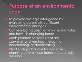  To provide strategic intelligence by
evaluating potentially significant
environmental changes
 Conveys both current environmental status
and how it is changing trends
 Alerts planners to trends that are
converging, diverging, interacting,
accelerating, or decelerating
 Ideal end-goal: allows for adaptive
planning before these trends occur or fully
develop
 