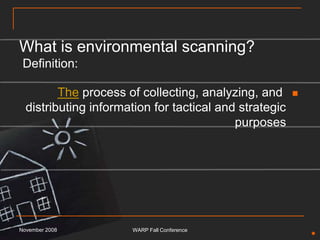 What is environmental scanning? Definition:The process of collecting, analyzing, and distributing information for tactical and strategic purposesNovember 2008WARP Fall Conference