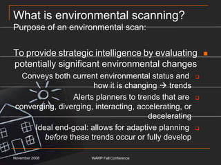 What is environmental scanning?Purpose of an environmental scan:To provide strategic intelligence by evaluating potentially significant environmental changes Conveys both current environmental status and how it is changing  trendsAlerts planners to trends that are converging, diverging, interacting, accelerating, or deceleratingIdeal end-goal: allows for adaptive planning before these trends occur or fully developNovember 2008WARP Fall Conference