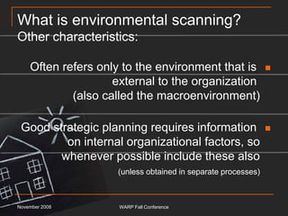 What is environmental scanning?Other characteristics:Often refers only to the environment that is external to the organization (also called the macroenvironment)Good strategic planning requires information on internal organizational factors, so whenever possible include these also(unless obtained in separate processes)November 2008WARP Fall Conference