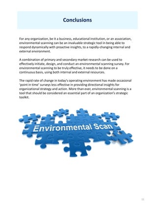 11
Conclusions
For any organization, be it a business, educational institution, or an association,
environmental scanning can be an invaluable strategic tool in being able to
respond dynamically with proactive insights, to a rapidly-changing internal and
external environment.
A combination of primary and secondary market research can be used to
effectively initiate, design, and conduct an environmental scanning survey. For
environmental scanning to be truly effective, it needs to be done on a
continuous basis, using both internal and external resources.
The rapid rate of change in today’s operating environment has made occasional
‘point in time’ surveys less effective in providing directional insights for
organizational strategy and action. More than ever, environmental scanning is a
tool that should be considered an essential part of an organization’s strategic
toolkit.
 